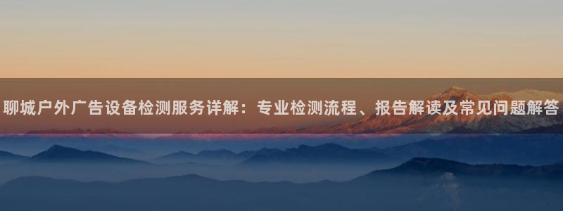 杏宇平台代理多少钱一次：聊城户外广告设备检测服务详解：专业检测流程、报告解读及常见问题解答